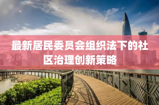 最新居民委员会组织法下的社区治理创新策略