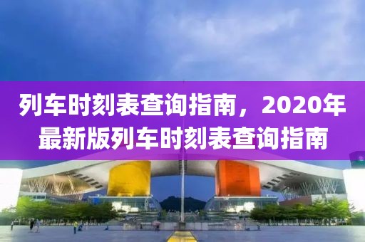 列车时刻表查询指南，2020年最新版列车时刻表查询指南