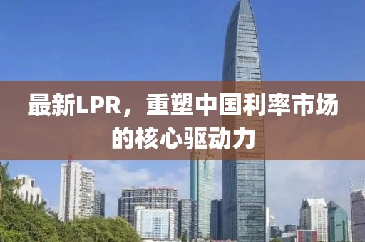 最新LPR，重塑中国利率市场的核心驱动力