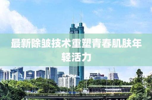 最新除皱技术重塑青春肌肤年轻活力