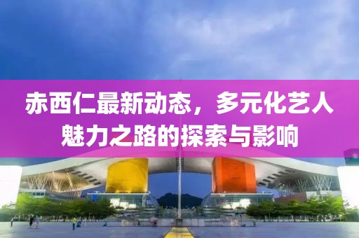 赤西仁最新动态，多元化艺人魅力之路的探索与影响