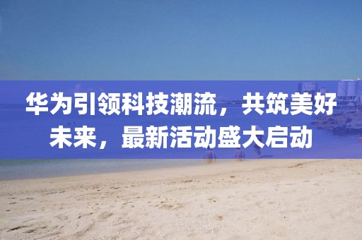 华为引领科技潮流，共筑美好未来，最新活动盛大启动
