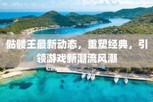 骷髅王最新动态，重塑经典，引领游戏新潮流风潮