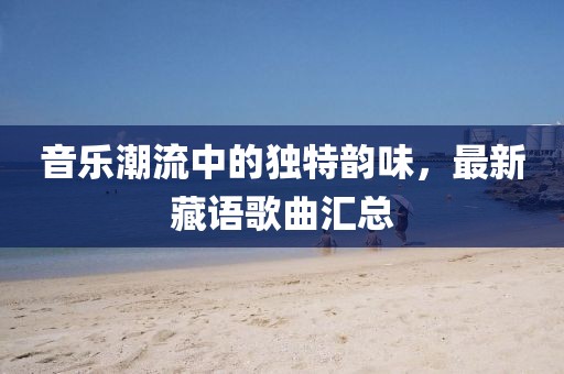 音乐潮流中的独特韵味，最新藏语歌曲汇总