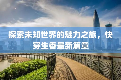 探索未知世界的魅力之旅，快穿生香最新篇章