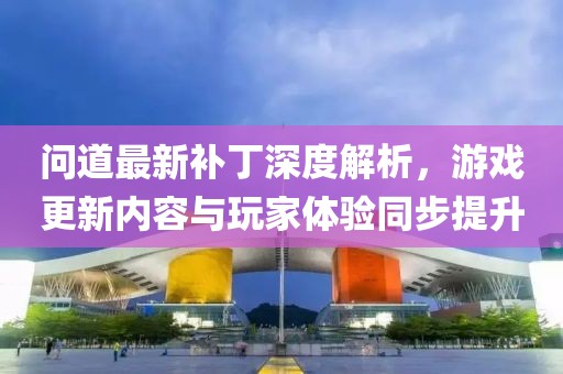 问道最新补丁深度解析，游戏更新内容与玩家体验同步提升