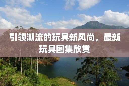 引领潮流的玩具新风尚，最新玩具图集欣赏