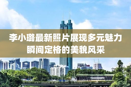 李小璐最新照片展现多元魅力瞬间定格的美貌风采