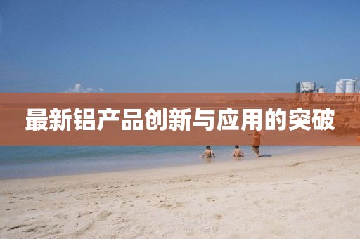 最新铝产品创新与应用的突破
