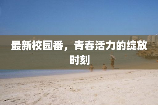 最新校园番，青春活力的绽放时刻