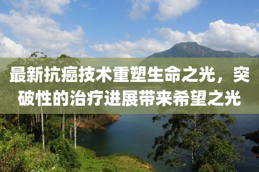 最新抗癌技术重塑生命之光，突破性的治疗进展带来希望之光