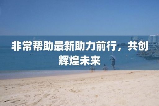 非常帮助最新助力前行，共创辉煌未来