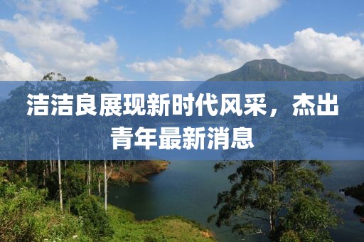 洁洁良展现新时代风采，杰出青年最新消息