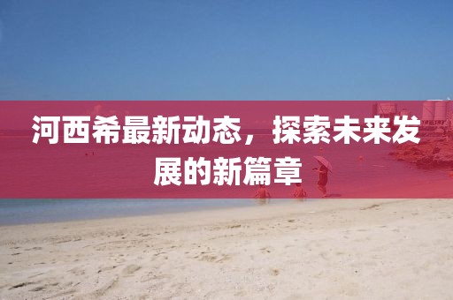 河西希最新动态，探索未来发展的新篇章