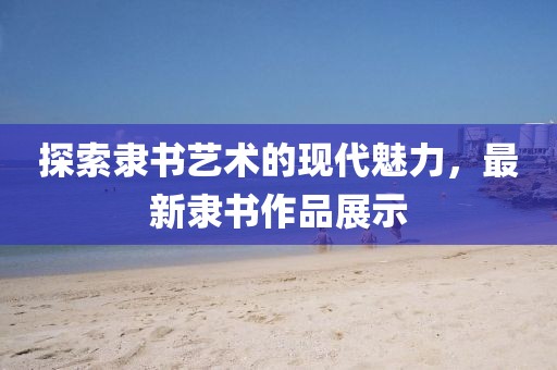 探索隶书艺术的现代魅力，最新隶书作品展示