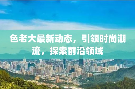 色老大最新动态，引领时尚潮流，探索前沿领域
