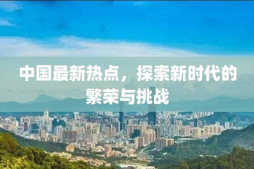 中国最新热点，探索新时代的繁荣与挑战