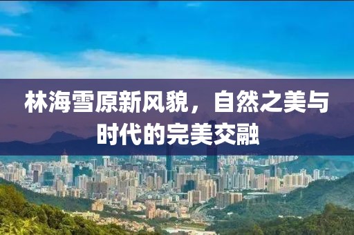 林海雪原新风貌，自然之美与时代的完美交融
