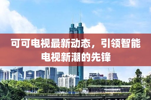可可电视最新动态，引领智能电视新潮的先锋