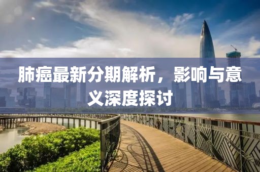 肺癌最新分期解析，影响与意义深度探讨