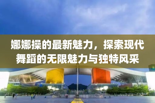 娜娜操的最新魅力，探索现代舞蹈的无限魅力与独特风采