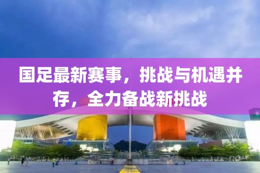 国足最新赛事，挑战与机遇并存，全力备战新挑战