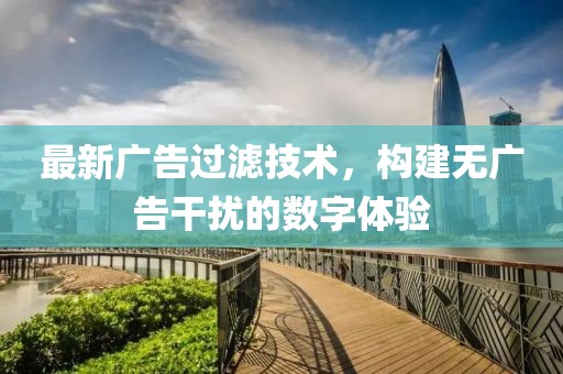 最新广告过滤技术，构建无广告干扰的数字体验