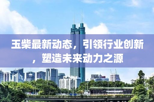 玉柴最新动态，引领行业创新，塑造未来动力之源