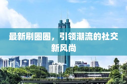 最新刷圈圈，引领潮流的社交新风尚
