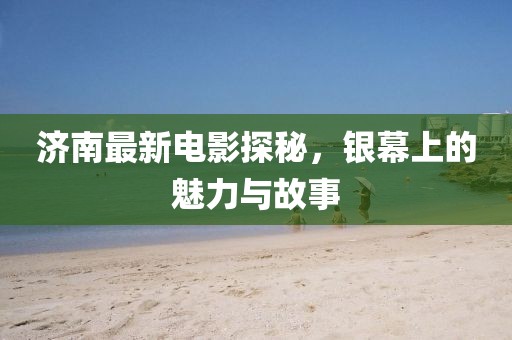济南最新电影探秘，银幕上的魅力与故事