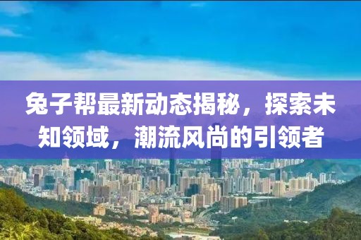 兔子帮最新动态揭秘，探索未知领域，潮流风尚的引领者