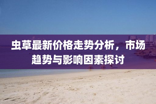 虫草最新价格走势分析，市场趋势与影响因素探讨