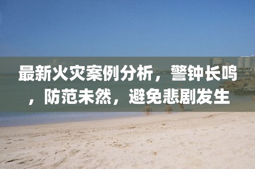 最新火灾案例分析，警钟长鸣，防范未然，避免悲剧发生