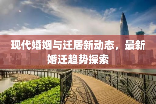 现代婚姻与迁居新动态，最新婚迁趋势探索