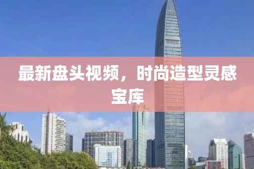 最新盘头视频，时尚造型灵感宝库