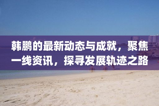韩鹏的最新动态与成就，聚焦一线资讯，探寻发展轨迹之路