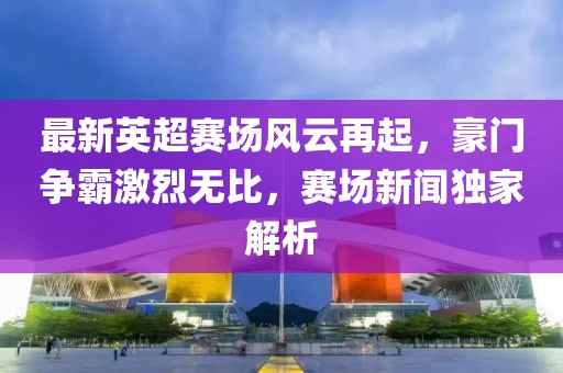 最新英超赛场风云再起，豪门争霸激烈无比，赛场新闻独家解析