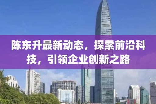 陈东升最新动态，探索前沿科技，引领企业创新之路