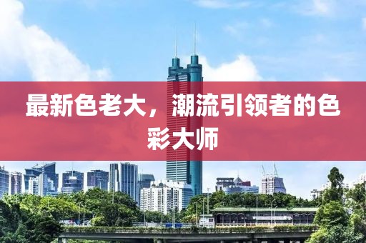 最新色老大，潮流引领者的色彩大师