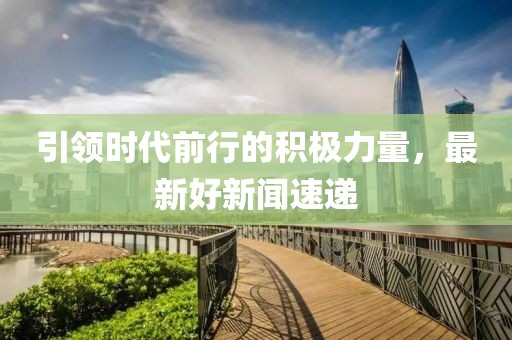 引领时代前行的积极力量，最新好新闻速递