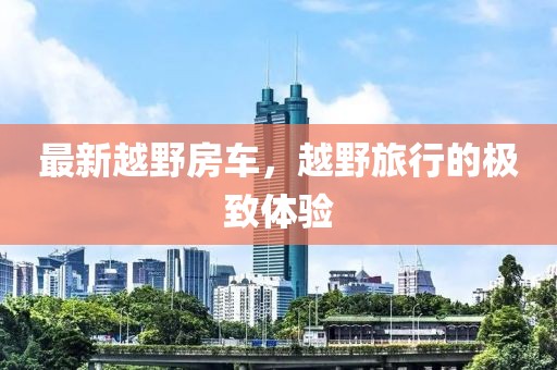 最新越野房车，越野旅行的极致体验