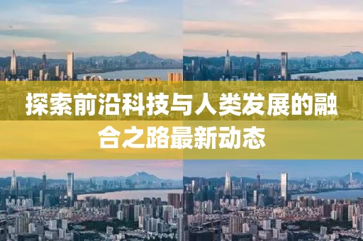 探索前沿科技与人类发展的融合之路最新动态