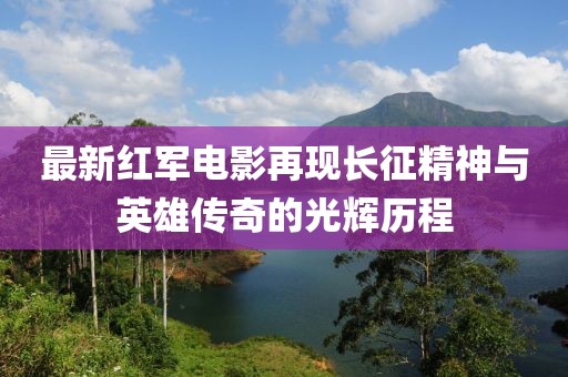 最新红军电影再现长征精神与英雄传奇的光辉历程