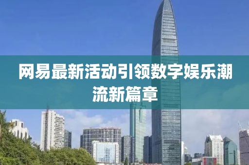 网易最新活动引领数字娱乐潮流新篇章