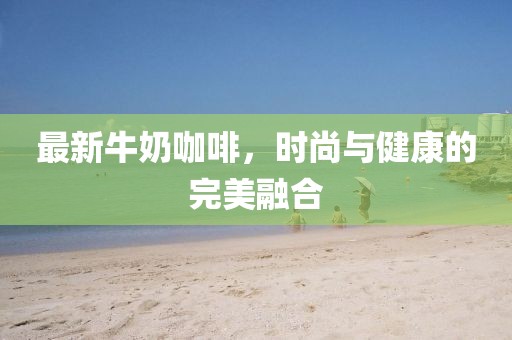 最新牛奶咖啡，时尚与健康的完美融合