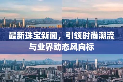 最新珠宝新闻，引领时尚潮流与业界动态风向标