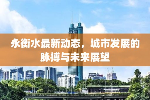 永衡水最新动态，城市发展的脉搏与未来展望
