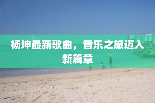 杨坤最新歌曲，音乐之旅迈入新篇章