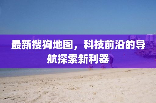 最新搜狗地图，科技前沿的导航探索新利器