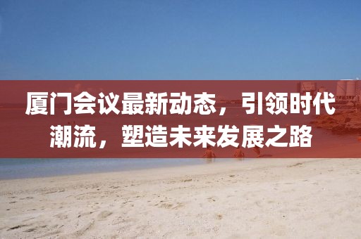 厦门会议最新动态，引领时代潮流，塑造未来发展之路